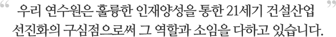 우리 연수원은 훌륭한 인재양성을 통한 21세기 건설산업 선진화의 구심점으로써 그 역할과 소입을 다하고 있습니다.